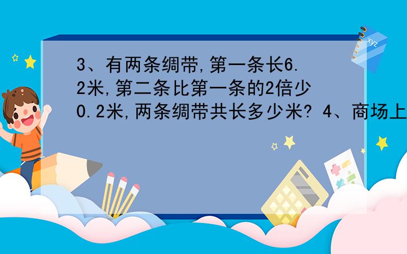 3、有两条绸带,第一条长6.2米,第二条比第一条的2倍少0.2米,两条绸带共长多少米? 4、商场上有一批货,第一天运走了总数的1/3,第二天运的比总数的1/4多4吨,这时还剩20吨,这批货物共有多少吨? 5