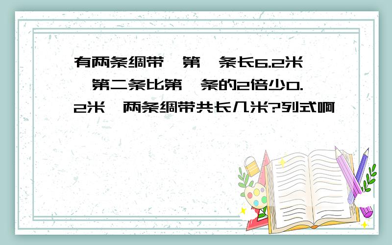 有两条绸带,第一条长6.2米,第二条比第一条的2倍少0.2米,两条绸带共长几米?列式啊