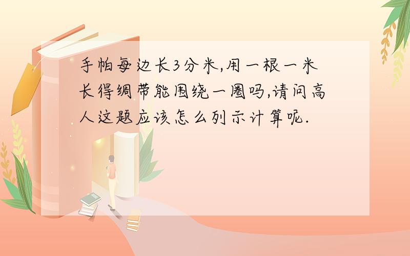 手帕每边长3分米,用一根一米长得绸带能围绕一圈吗,请问高人这题应该怎么列示计算呢.