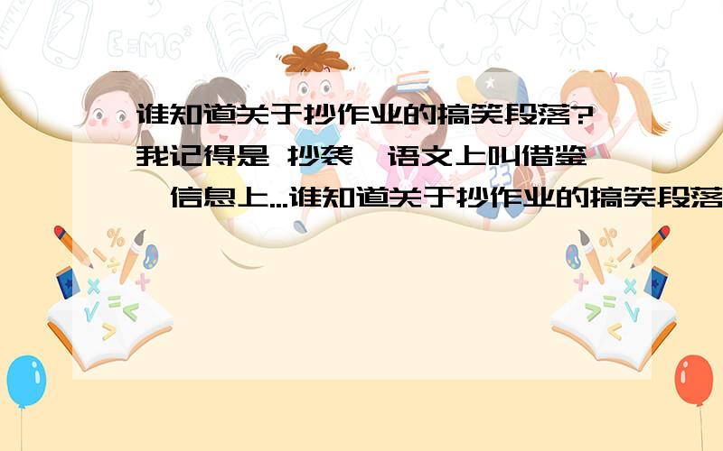 谁知道关于抄作业的搞笑段落?我记得是 抄袭,语文上叫借鉴,信息上...谁知道关于抄作业的搞笑段落?我记得是 抄袭,语文上叫借鉴,信息上叫复制………………知道的发给我扣597277105