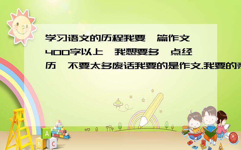 学习语文的历程我要一篇作文,400字以上,我想要多一点经历,不要太多废话我要的是作文.我要的亲身经历!不是目标!我现在就要.你们说的很好!但是.我只是指单科语文的收获,语文的历程.