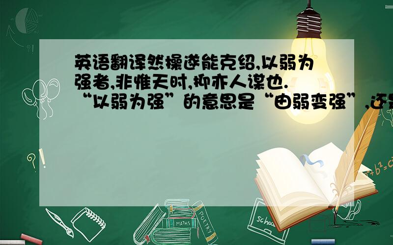 英语翻译然操遂能克绍,以弱为强者,非惟天时,抑亦人谋也.“以弱为强”的意思是“由弱变强”,还是“以弱胜强”?