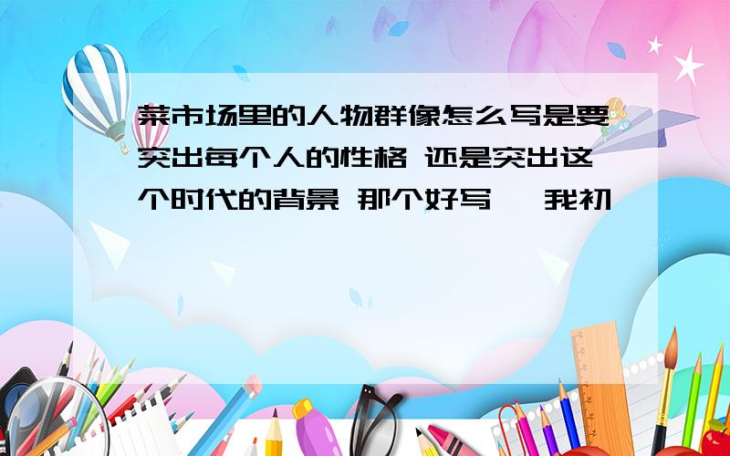 菜市场里的人物群像怎么写是要突出每个人的性格 还是突出这个时代的背景 那个好写   我初一