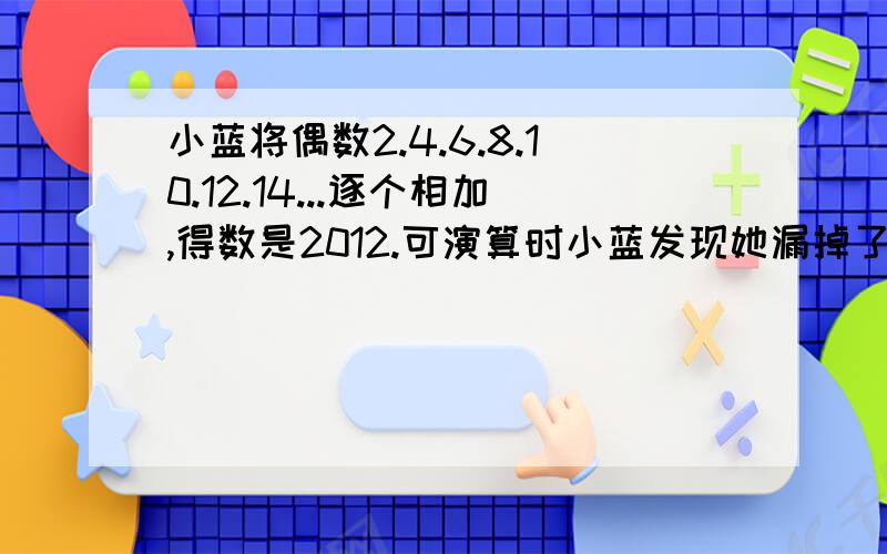 小蓝将偶数2.4.6.8.10.12.14...逐个相加,得数是2012.可演算时小蓝发现她漏掉了一个加数.请问小蓝漏掉的是?漏掉的数也是偶数.