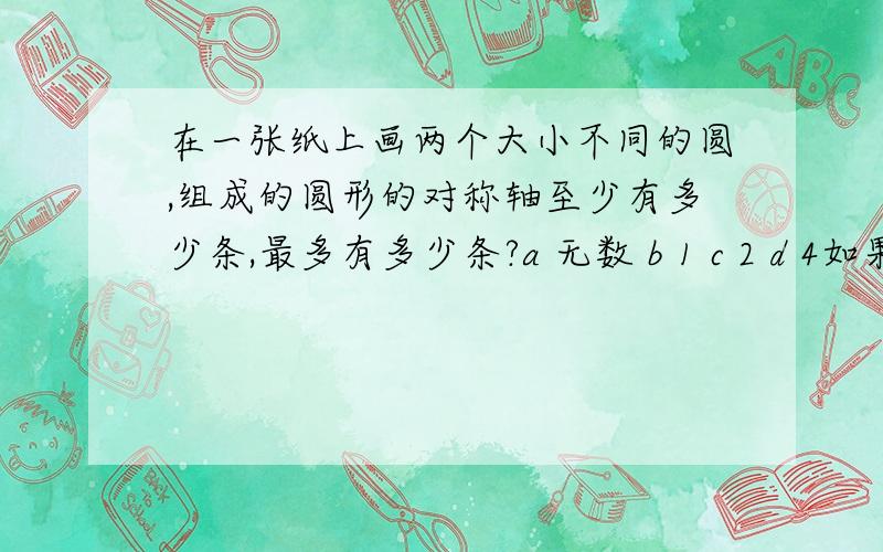 在一张纸上画两个大小不同的圆,组成的圆形的对称轴至少有多少条,最多有多少条?a 无数 b 1 c 2 d 4如果大圆半径是小圆半径的3倍,那么大圆的周长是小圆周长的几倍,大圆的面积是小圆面积的