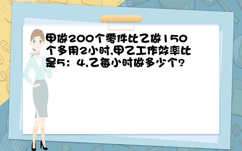 甲做200个零件比乙做150个多用2小时,甲乙工作效率比是5：4,乙每小时做多少个?