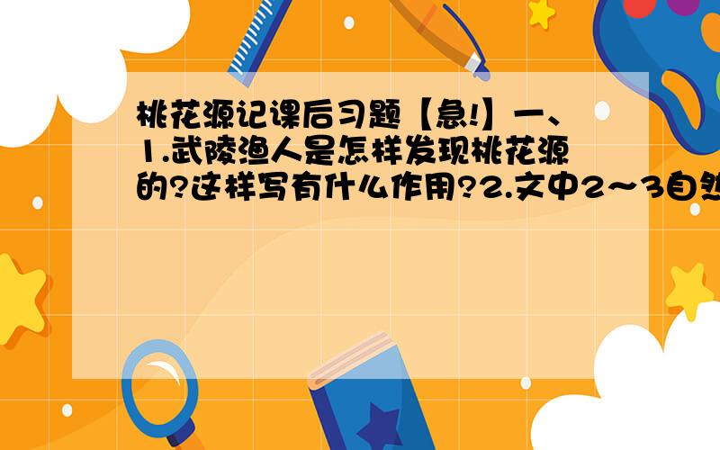 桃花源记课后习题【急!】一、1.武陵渔人是怎样发现桃花源的?这样写有什么作用?2.文中2～3自然段描写了桃花源中人们的生活图景,试用简洁的语言对其加以概括3.渔人出来时