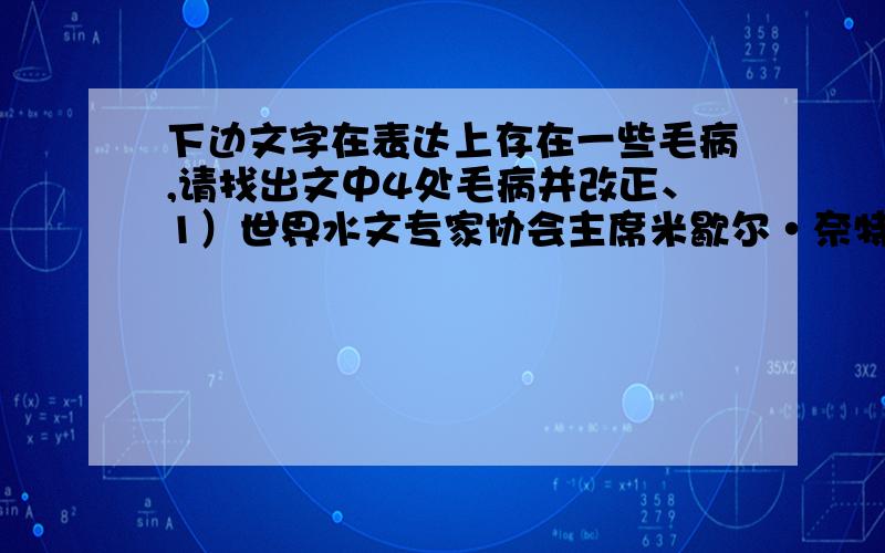 下边文字在表达上存在一些毛病,请找出文中4处毛病并改正、1）世界水文专家协会主席米歇尔·奈特曾披露：“全世界至少有五万人每天死于有水污染引起的各种疾病,2）发展中国家每年大约