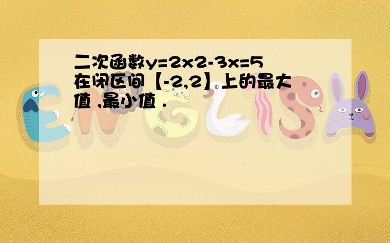 二次函数y=2x2-3x=5在闭区间【-2,2】上的最大值 ,最小值 .