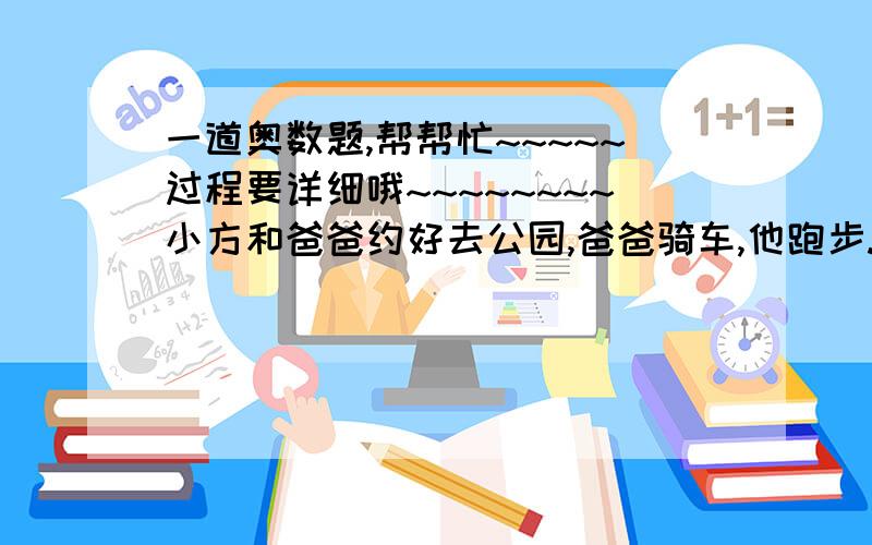 一道奥数题,帮帮忙~~~~~过程要详细哦~~~~~~~~小方和爸爸约好去公园,爸爸骑车,他跑步.小方先跑10分钟后,爸爸骑车去追他,在距离家800米处追上了他,这时想起没带照相机,于是爸爸又立即返回家