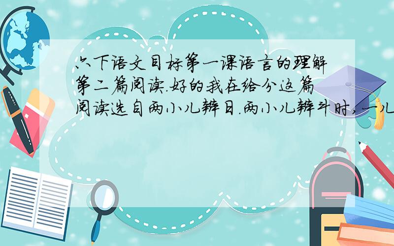 六下语文目标第一课语言的理解第二篇阅读.好的我在给分这篇阅读选自两小儿辩日.两小儿辩斗时,一儿从（）角度来看.认为太阳在早晨离人（）,原因是（）.一儿从（）角度来看,认为太阳在