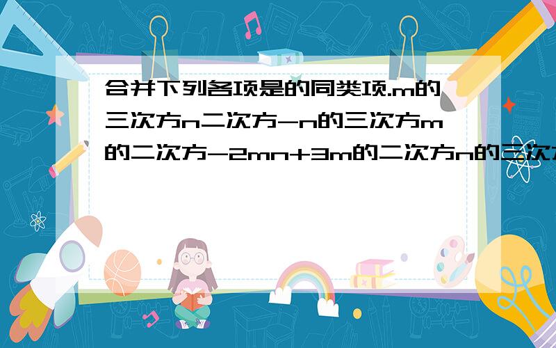 合并下列各项是的同类项.m的三次方n二次方-n的三次方m的二次方-2mn+3m的二次方n的三次方-2n的三次方m的二次方+mna的二次方-五分之二ab+4a的二次方-五分之一ab+三分之一a的二次方+b的二次方