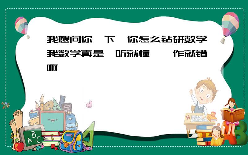 我想问你一下,你怎么钻研数学我数学真是一听就懂,一作就错啊,