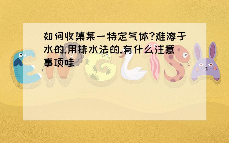 如何收集某一特定气体?难溶于水的.用排水法的.有什么注意事项哇