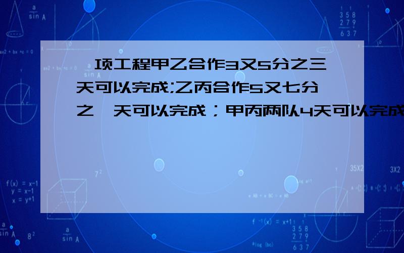 一项工程甲乙合作3又5分之三天可以完成;乙丙合作5又七分之一天可以完成；甲丙两队4天可以完成已知甲队费一项工程甲乙合作3又5分之三天可以完成;乙丙合作5又七分之一天可以完成；甲丙