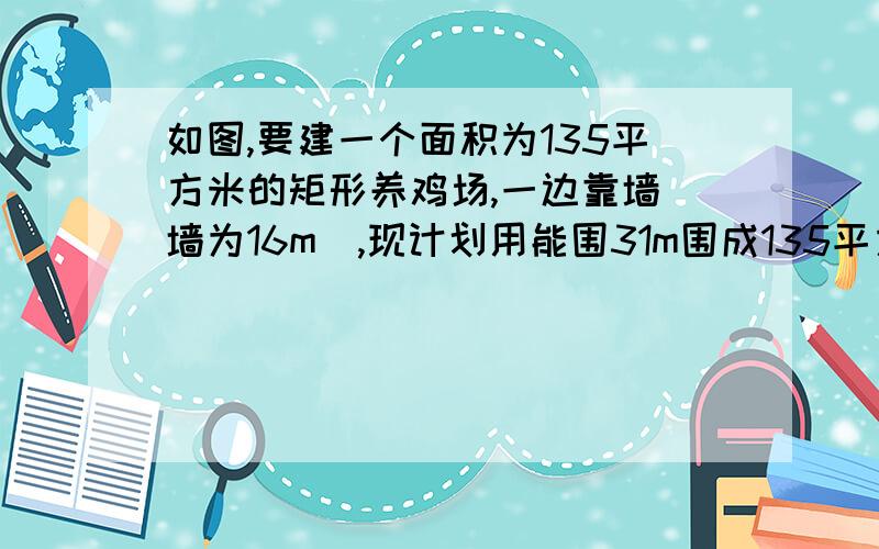 如图,要建一个面积为135平方米的矩形养鸡场,一边靠墙(墙为16m),现计划用能围31m围成135平方米的矩形 墙边开一扇2m宽的门,求这个养鸡场的长和宽各是多少m?设养鸡场的宽是x米,则长是31-2x米.可