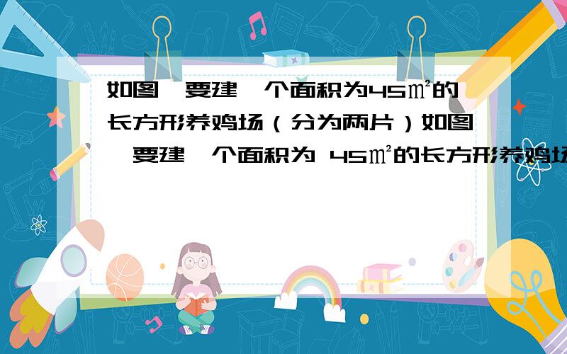 如图,要建一个面积为45㎡的长方形养鸡场（分为两片）如图,要建一个面积为 45㎡的长方形养鸡场（分为两片）,养鸡场的一边靠着一面长为 14m的墙,另几条边用总长为22m 的竹篱笆围成,每片养