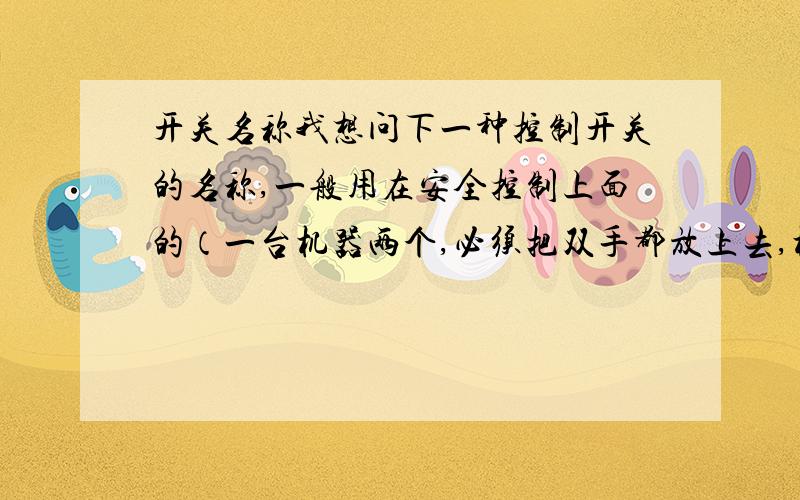 开关名称我想问下一种控制开关的名称,一般用在安全控制上面的（一台机器两个,必须把双手都放上去,机器才能开动）.是个凹形的,人手搭进凹里面去,就启动了机器.我要的名称,