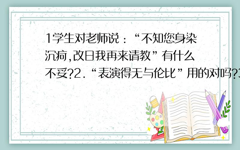 1学生对老师说：“不知您身染沉疴,改日我再来请教”有什么不妥?2.“表演得无与伦比”用的对吗?3.建设有中国特色的社会主义,要靠我们持久奋战,不可能一蹴而就.“一蹴而就”用的对吗?4.