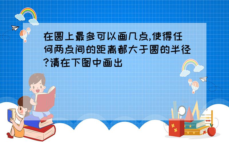 在圆上最多可以画几点,使得任何两点间的距离都大于圆的半径?请在下图中画出