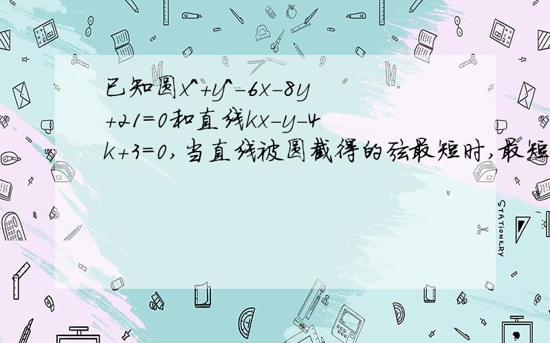 已知圆x^+y^-6x-8y+21=0和直线kx-y-4k+3=0,当直线被圆截得的弦最短时,最短弦长是多少?