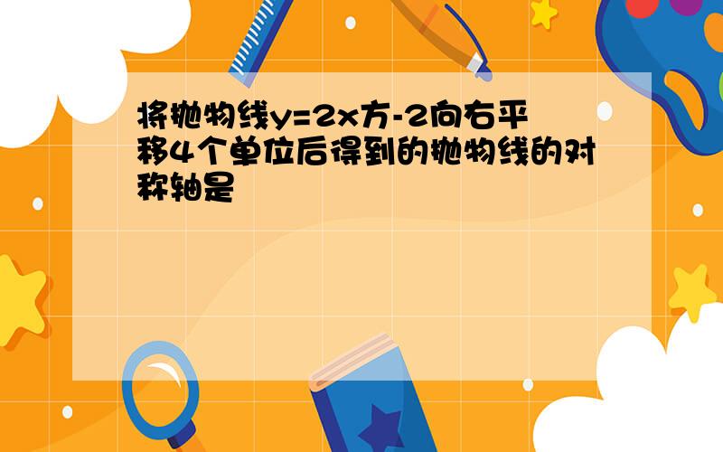 将抛物线y=2x方-2向右平移4个单位后得到的抛物线的对称轴是