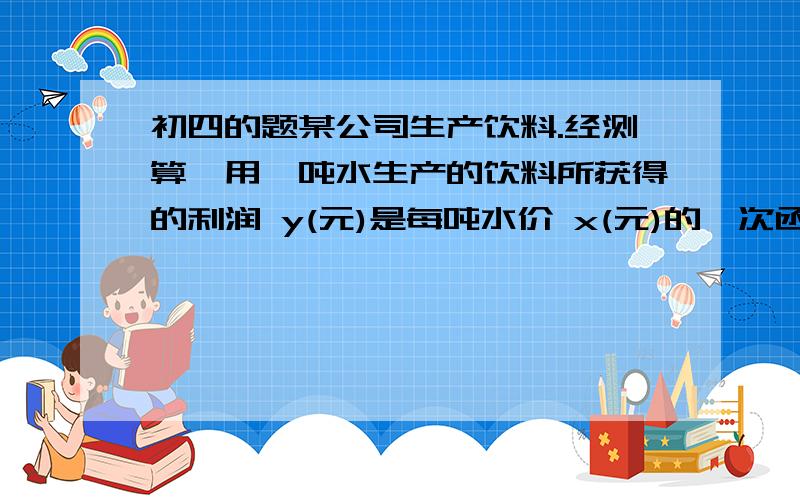 初四的题某公司生产饮料.经测算,用一吨水生产的饮料所获得的利润 y(元)是每吨水价 x(元)的一次函数 y=-x+204 按有关规定,当日用水量不超过20吨时,水价为每吨4元；当日用水量超过20吨时,超过