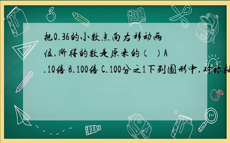 把0.36的小数点向右移动两位,所得的数是原来的（ ）A.10倍 B.100倍 C.100分之1下列图形中,对称轴条数最多的是（ ）A.正方形 B.等腰梯形 C.等边三角形在同一平面内,过直线外一点可以向这条直线