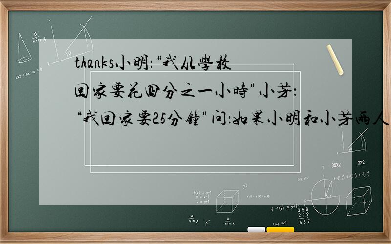 thanks小明：“我从学校回家要花四分之一小时”小芳：“我回家要25分钟”问：如果小明和小芳两人的行走速度一样,谁家离学校近些?（求列式解答）