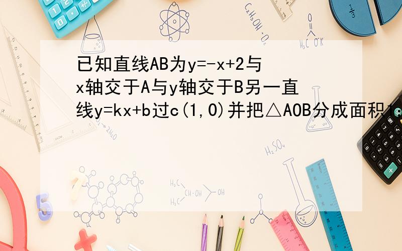 已知直线AB为y=-x+2与x轴交于A与y轴交于B另一直线y=kx+b过c(1,0)并把△AOB分成面积1：3的两份求直线y=kx+b