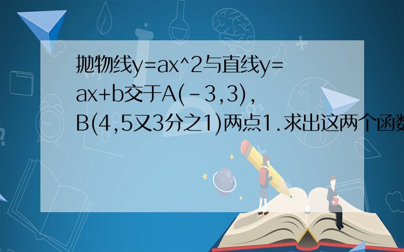 抛物线y=ax^2与直线y=ax+b交于A(-3,3),B(4,5又3分之1)两点1.求出这两个函数的解析式2.在同一直角坐标内画出它们的图像（可略）3.求△OAB的面积