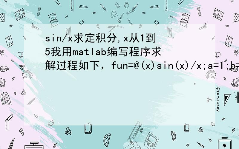 sin/x求定积分,x从1到5我用matlab编写程序求解过程如下，fun=@(x)sin(x)/x;a=1;b=5;epsilon=1e-5;n=1;h=(b-a)/2;y0=h*(feval(fun,a)+feval(fun,b));yiter=y0;while 1f=sum(feval(fun,a+(1:2:5*n-1)*h));y=y0/2+h*f;if abs(y-y0)