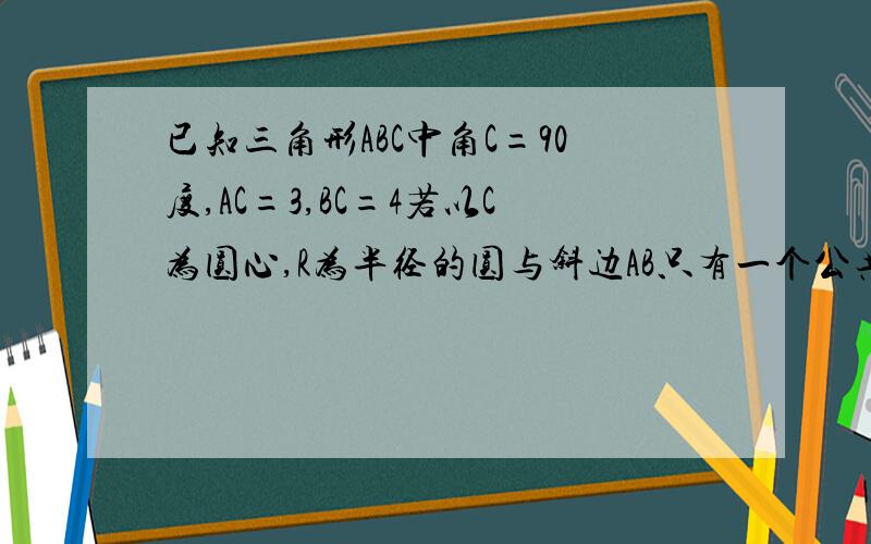 已知三角形ABC中角C=90度,AC=3,BC=4若以C为圆心,R为半径的圆与斜边AB只有一个公共点,求R的取值范围?