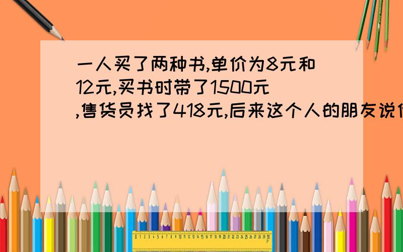 一人买了两种书,单价为8元和12元,买书时带了1500元,售货员找了418元,后来这个人的朋友说他一定搞错了,这个人拿出发票发现他真的弄错了,他还买了一个笔记本,但单价已看不清楚了,只知道是