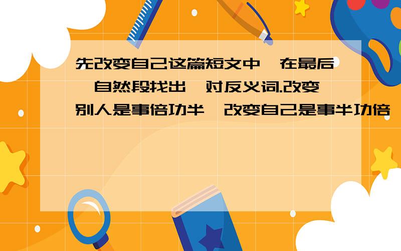 先改变自己这篇短文中,在最后一自然段找出一对反义词.改变别人是事倍功半,改变自己是事半功倍,一味地要求他人倒不如更多地反躬自问.近朱者赤,近墨者黑.尊重自己必能得到别人的尊重.