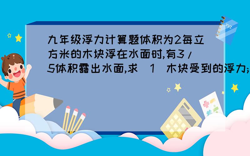 九年级浮力计算题体积为2每立方米的木块浮在水面时,有3/5体积露出水面,求（1）木块受到的浮力;（2）木块受到重力;（3）木块的密度