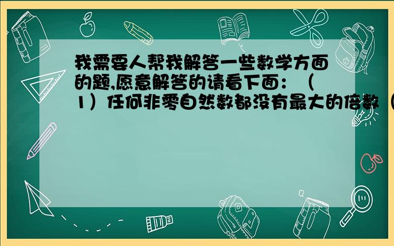 我需要人帮我解答一些数学方面的题,愿意解答的请看下面：（1）任何非零自然数都没有最大的倍数（ ） (2)一个数的倍数总是大于它的因数（ ) (3)36的因数有10个（ ） 请在括号中打 √ 或 ×