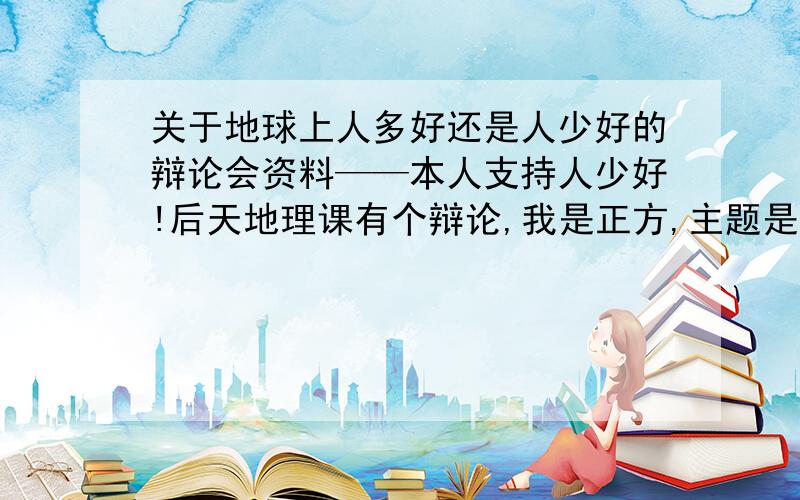 关于地球上人多好还是人少好的辩论会资料——本人支持人少好!后天地理课有个辩论,我是正方,主题是地球上人越少越好,请各位高手给些辩论词,和反驳反方（地球上人越多越好）的词.别太