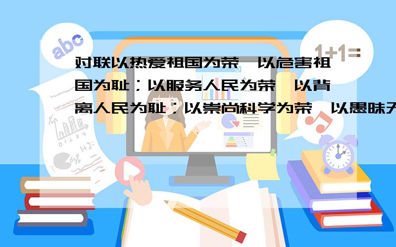 对联以热爱祖国为荣,以危害祖国为耻；以服务人民为荣,以背离人民为耻；以崇尚科学为荣,以愚昧无知为耻；以辛勤劳动为荣,以好逸恶劳为耻；以团结互助为荣,以损人利己为耻；以诚实守