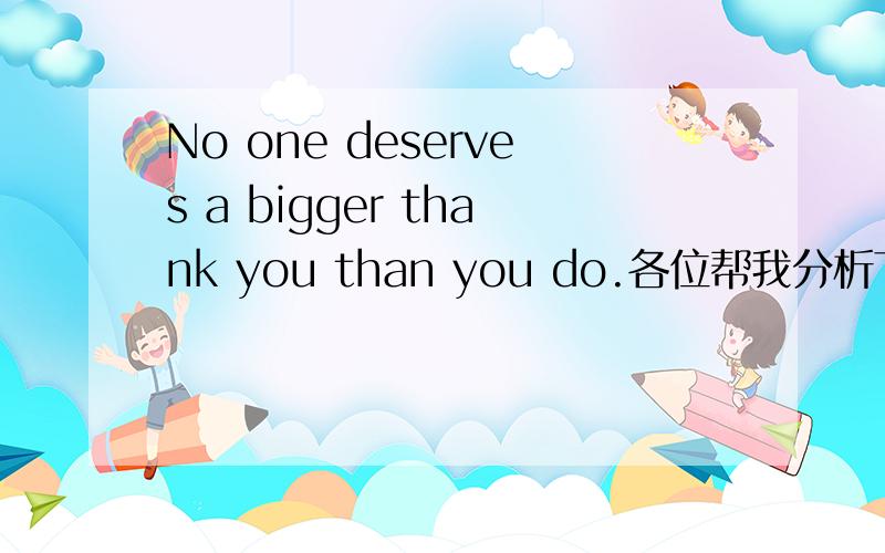 No one deserves a bigger thank you than you do.各位帮我分析下句子成分bigger是形容词 thank是动词 后面为什么又有个you?布对啊,想不通,各位专家爱帮下我吧,