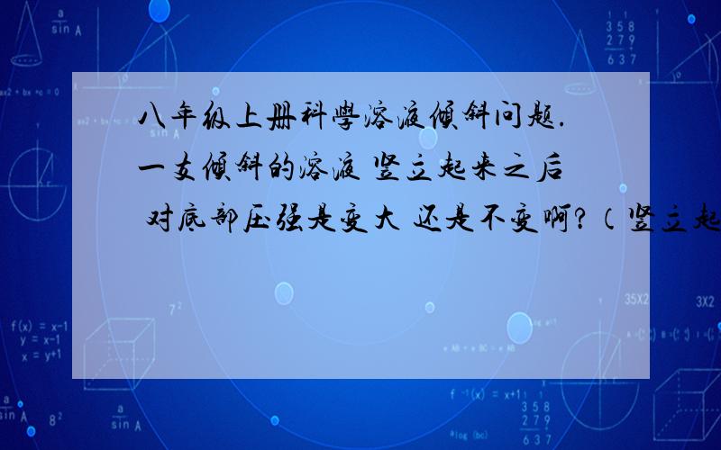 八年级上册科学溶液倾斜问题.一支倾斜的溶液 竖立起来之后 对底部压强是变大 还是不变啊?（竖立起来的液面高度变高了、个人觉得是变大、但是印象中有些是不变的 搞混了.）明天就期末