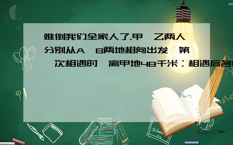 难倒我们全家人了.甲、乙两人分别从A、B两地相向出发,第一次相遇时,离甲地48千米；相遇后各自又继续前行,到达终点后立即返回,第二次相遇时,离乙地20千米.请问A、B两地距离多少米?甲、乙