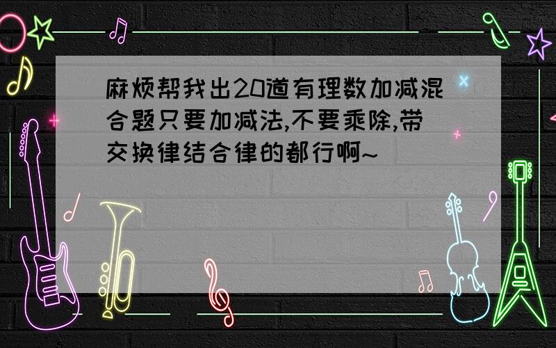 麻烦帮我出20道有理数加减混合题只要加减法,不要乘除,带交换律结合律的都行啊~