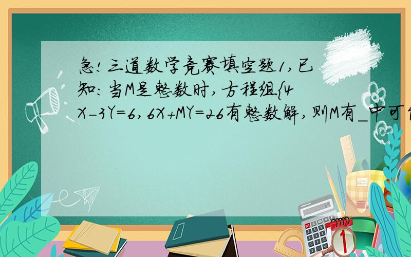 急!三道数学竞赛填空题1,已知：当M是整数时,方程组{4X-3Y=6,6X+MY=26有整数解,则M有_中可能取值2,若一个多边形的每个内角都相等,且每个内角与外角的差都是100度,则这个多边形有几条边?3,已知