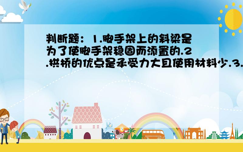 判断题：1.脚手架上的斜梁是为了使脚手架稳固而添置的.2.拱桥的优点是承受力大且使用材料少.3.现代的斜拉桥由于使用钢材建造的,所以它牢固.4.造房子的时候把横梁平着放,这是因为平着放