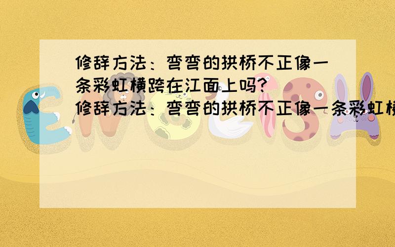 修辞方法：弯弯的拱桥不正像一条彩虹横跨在江面上吗?（ ）修辞方法：弯弯的拱桥不正像一条彩虹横跨在江面上吗?（ ）