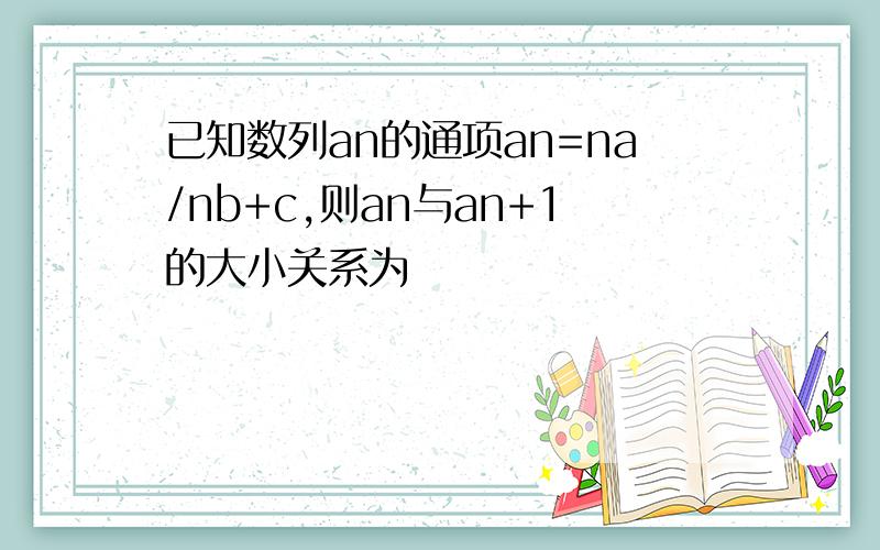 已知数列an的通项an=na/nb+c,则an与an+1的大小关系为