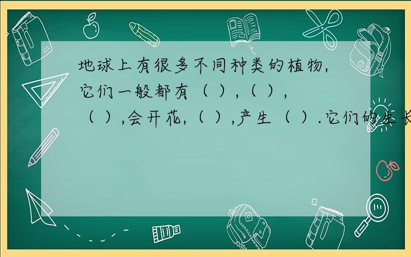 地球上有很多不同种类的植物,它们一般都有（ ）,（ ）,（ ）,会开花,（ ）,产生（ ）.它们的生长需要（ ）,（ ）和（ ）.