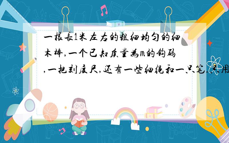 一根长1米左右的粗细均匀的细木棒,一个已知质量为m的钩码,一把刻度尺,还有一些细绳和一只笔.只用这些材料如何测出这根细棒的质量?写出实验步骤及导出计算木棒质量的公式.