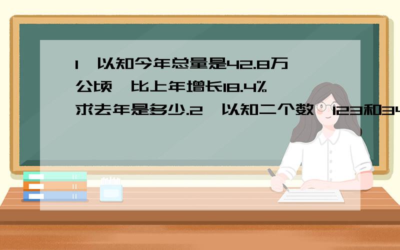 1、以知今年总量是42.8万公顷,比上年增长18.4%,求去年是多少.2、以知二个数,123和345,求比例是多少3、已发面积：13396,总面积：16204,以发面积占总面积的百分之几.全部求算式,